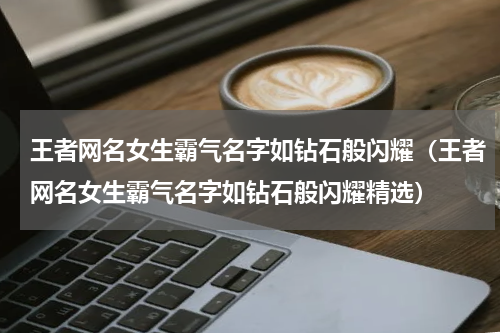 王者网名女生霸气名字如钻石般闪耀（王者网名女生霸气名字如钻石般闪耀精选）