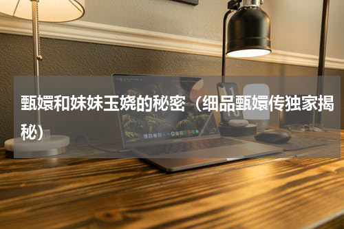 甄嬛和妹妹玉娆的秘密（细品甄嬛传独家揭秘）