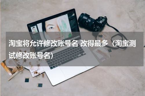 淘宝将允许修改账号名 改得最多（淘宝测试修改账号名）