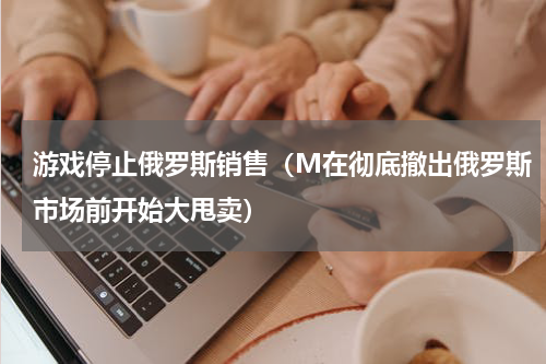 游戏停止俄罗斯销售（M在彻底撤出俄罗斯市场前开始大甩卖）