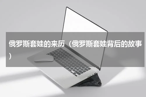 俄罗斯套娃的来历（俄罗斯套娃背后的故事）