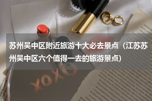 苏州吴中区附近旅游十大必去景点（江苏苏州吴中区六个值得一去的旅游景点）
