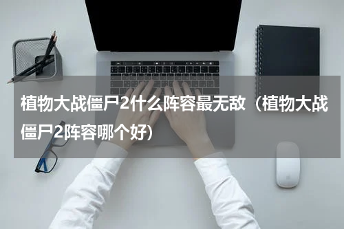 植物大战僵尸2什么阵容最无敌（植物大战僵尸2阵容哪个好）