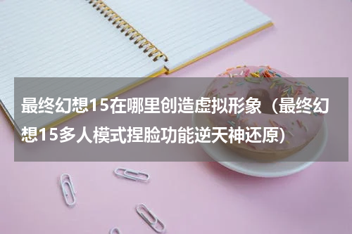 最终幻想15在哪里创造虚拟形象（最终幻想15多人模式捏脸功能逆天神还原）