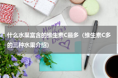 什么水果富含的维生素C最多（维生素C多的三种水果介绍）