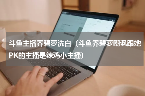 斗鱼主播乔碧萝洗白（斗鱼乔碧萝嘲讽跟她PK的主播是辣鸡小主播）