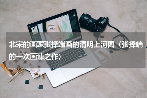北宋的画家张择端画的清明上河图（张择端的一次画谏之作）