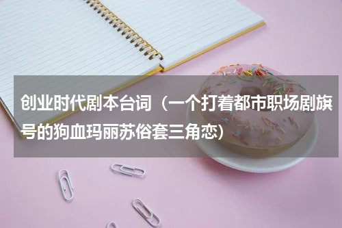 创业时代剧本台词（一个打着都市职场剧旗号的狗血玛丽苏俗套三角恋）