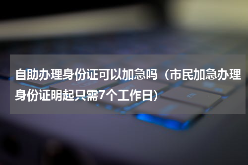 自助办理身份证可以加急吗（市民加急办理身份证明起只需7个工作日）