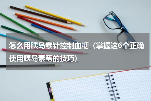怎么用胰岛素针控制血糖（掌握这6个正确使用胰岛素笔的技巧）