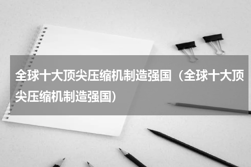 全球十大顶尖压缩机制造强国（全球十大顶尖压缩机制造强国）
