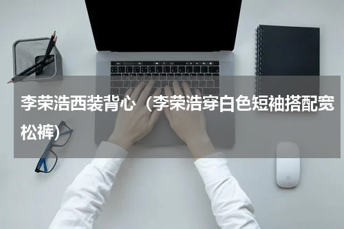 李荣浩西装背心（李荣浩穿白色短袖搭配宽松裤）