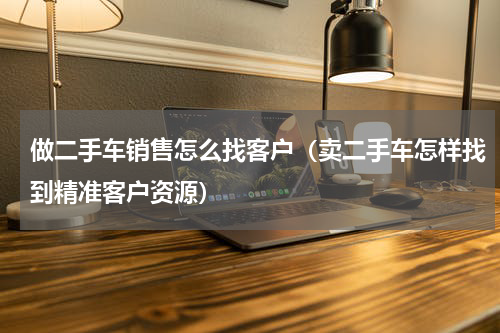 做二手车销售怎么找客户（卖二手车怎样找到精准客户资源）