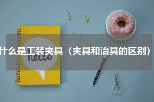 什么是工装夹具（夹具和治具的区别）