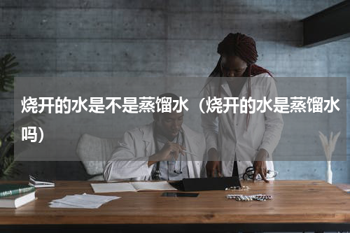 烧开的水是不是蒸馏水（烧开的水是蒸馏水吗）