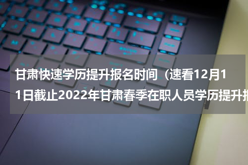 甘肃快速学历提升报名时间（速看12月11日截止2022年甘肃春季在职人员学历提升报名通道已开启）