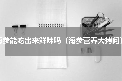 海参能吃出来鲜味吗（海参营养大拷问）