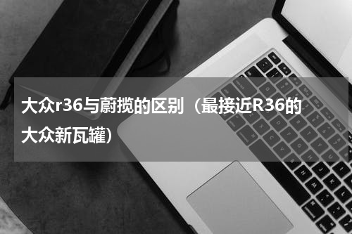 大众r36与蔚揽的区别（最接近R36的大众新瓦罐）