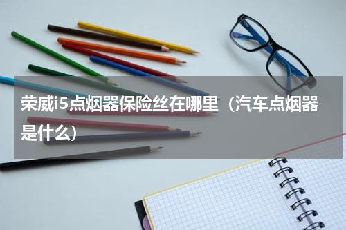 荣威i5点烟器保险丝在哪里（汽车点烟器是什么）