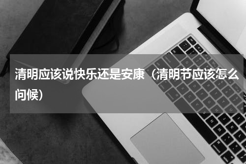清明应该说快乐还是安康（清明节应该怎么问候）