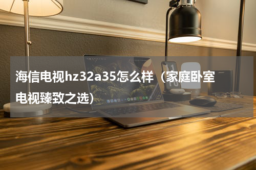海信电视hz32a35怎么样（家庭卧室电视臻致之选）
