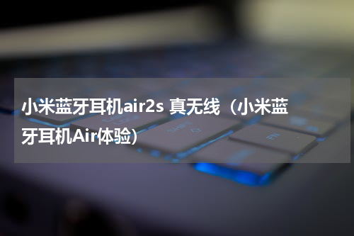 小米蓝牙耳机air2s 真无线（小米蓝牙耳机Air体验）