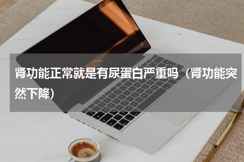 肾功能正常就是有尿蛋白严重吗（肾功能突然下降）