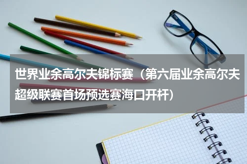 世界业余高尔夫锦标赛（第六届业余高尔夫超级联赛首场预选赛海口开杆）