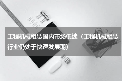 工程机械租赁国内市场低迷（工程机械租赁行业仍处于快速发展期）