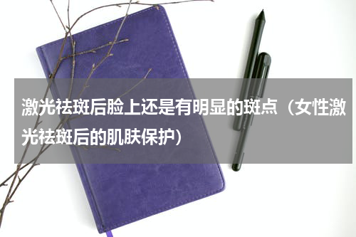 激光祛斑后脸上还是有明显的斑点（女性激光祛斑后的肌肤保护）