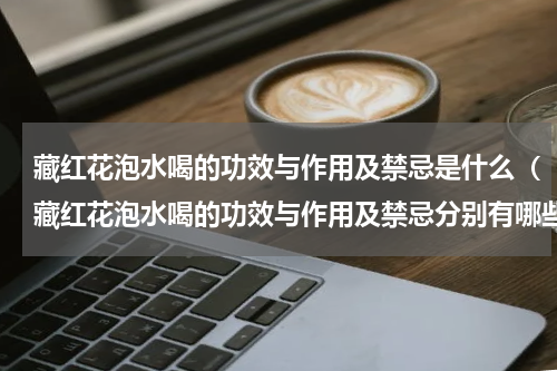 藏红花泡水喝的功效与作用及禁忌是什么（藏红花泡水喝的功效与作用及禁忌分别有哪些）