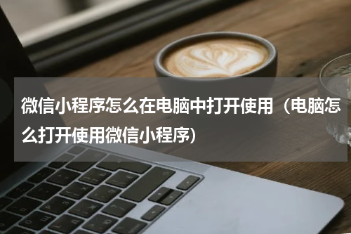 微信小程序怎么在电脑中打开使用（电脑怎么打开使用微信小程序）