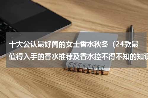 十大公认最好闻的女士香水秋冬（24款最值得入手的香水推荐及香水控不得不知的知识）