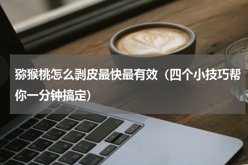 猕猴桃怎么剥皮最快最有效（四个小技巧帮你一分钟搞定）