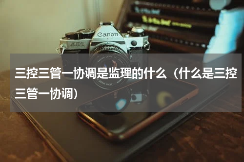 三控三管一协调是监理的什么（什么是三控三管一协调）