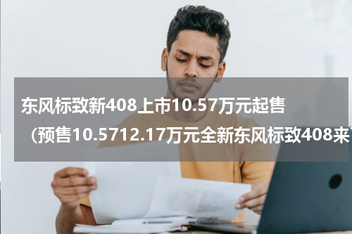 东风标致新408上市10.57万元起售（预售10.5712.17万元全新东风标致408来了）