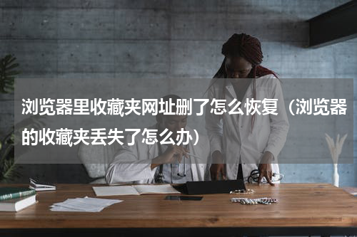 浏览器里收藏夹网址删了怎么恢复（浏览器的收藏夹丢失了怎么办）