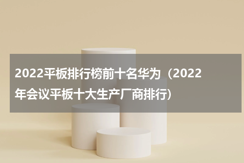 2022平板排行榜前十名华为（2022年会议平板十大生产厂商排行）