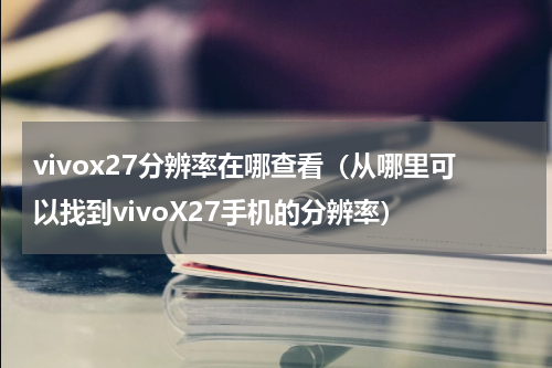 vivox27分辨率在哪查看（从哪里可以找到vivoX27手机的分辨率）