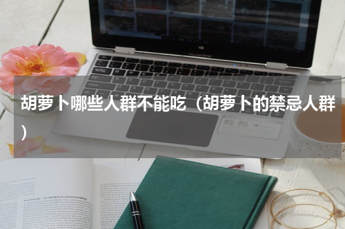 胡萝卜哪些人群不能吃（胡萝卜的禁忌人群）