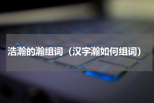 浩瀚的瀚组词（汉字瀚如何组词）