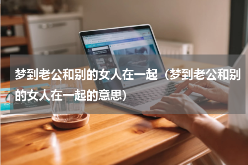 梦到老公和别的女人在一起（梦到老公和别的女人在一起的意思）