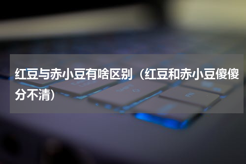 红豆与赤小豆有啥区别（红豆和赤小豆傻傻分不清）