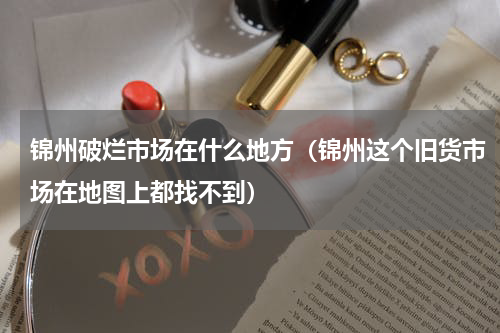 锦州破烂市场在什么地方（锦州这个旧货市场在地图上都找不到）