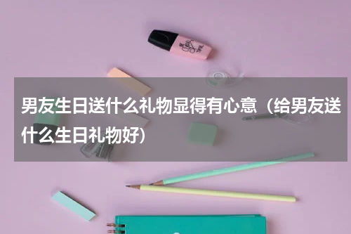 男友生日送什么礼物显得有心意（给男友送什么生日礼物好）