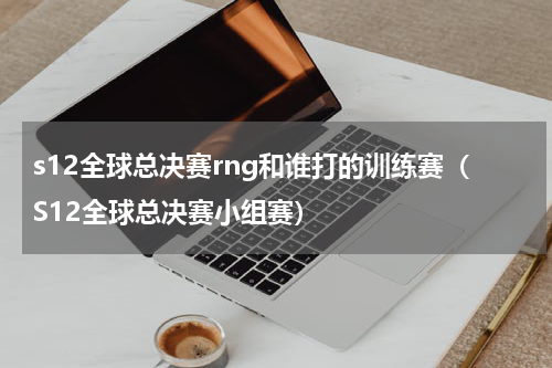 s12全球总决赛rng和谁打的训练赛（S12全球总决赛小组赛）