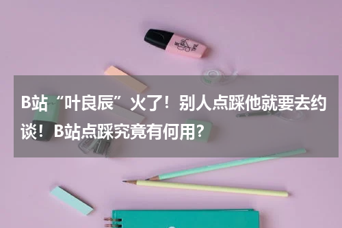 B站“叶良辰”火了！别人点踩他就要去约谈！B站点踩究竟有何用？