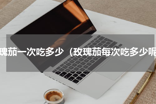 玫瑰茄一次吃多少（玫瑰茄每次吃多少呢）