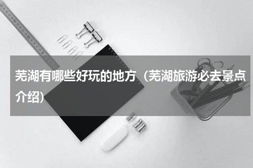 芜湖有哪些好玩的地方（芜湖旅游必去景点介绍）