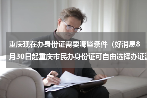 重庆现在办身份证需要哪些条件（好消息8月30日起重庆市民办身份证可自由选择办证派出所）